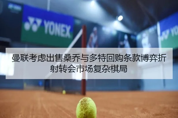 曼联考虑出售桑乔与多特回购条款博弈折射转会市场复杂棋局