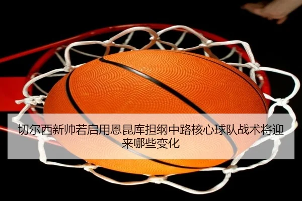 切尔西新帅若启用恩昆库担纲中路核心球队战术将迎来哪些变化