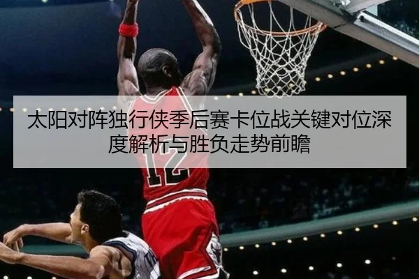 太阳对阵独行侠季后赛卡位战关键对位深度解析与胜负走势前瞻